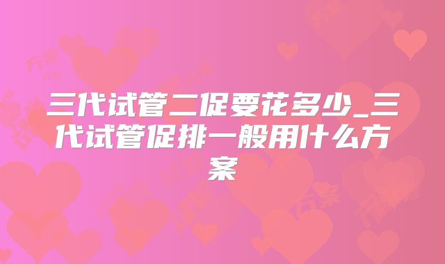 三代试管二促要花多少_三代试管促排一般用什么方案