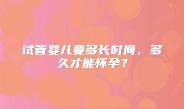 试管婴儿要多长时间,多久才能怀孕?