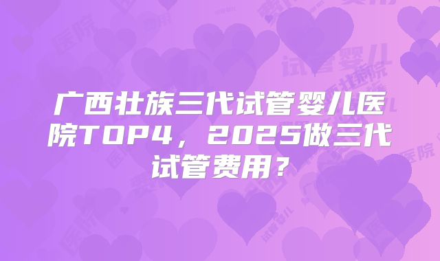 广西壮族三代试管婴儿医院TOP4，2025做三代试管费用？