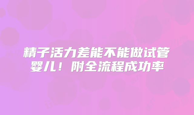 精子活力差能不能做试管婴儿！附全流程成功率