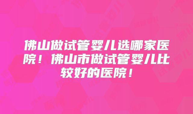 佛山做试管婴儿选哪家医院！佛山市做试管婴儿比较好的医院！