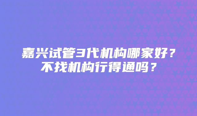 嘉兴试管3代机构哪家好？不找机构行得通吗？
