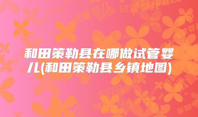 和田策勒县在哪做试管婴儿(和田策勒县乡镇地图)