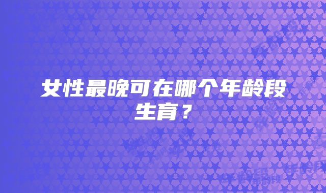 女性最晚可在哪个年龄段生育？