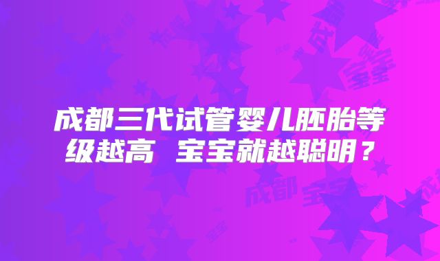 成都三代试管婴儿胚胎等级越高 宝宝就越聪明？