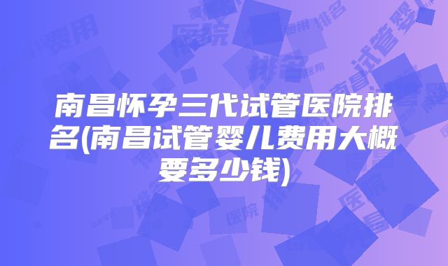 南昌怀孕三代试管医院排名(南昌试管婴儿费用大概要多少钱)