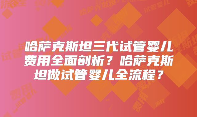 哈萨克斯坦三代试管婴儿费用全面剖析?哈萨克斯坦做试管婴儿全流程?