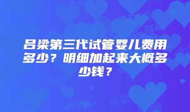 吕梁第三代试管婴儿费用多少?明细加起来大概多少钱?