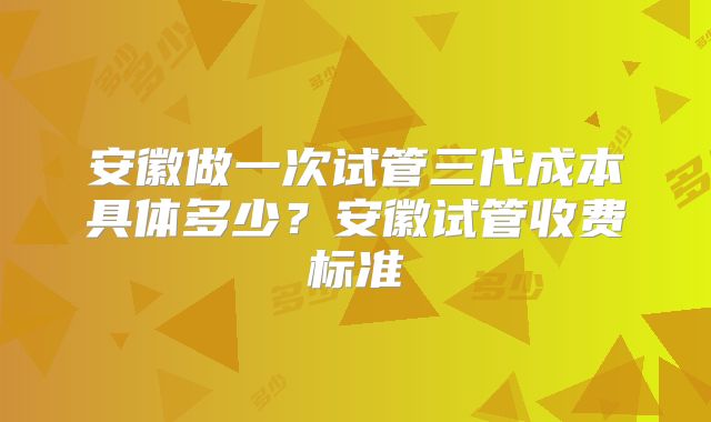 安徽做一次试管三代成本具体多少？安徽试管收费标准
