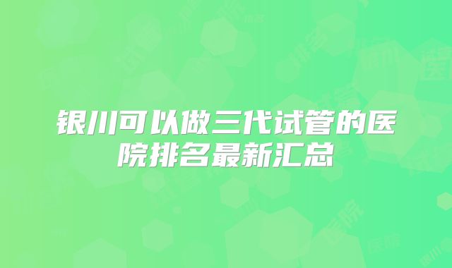 银川可以做三代试管的医院排名最新汇总