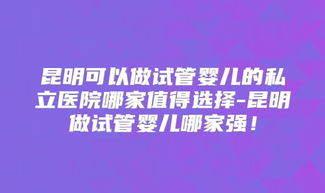 昆明可以做试管婴儿的私立医院哪家值得选择-昆明做试管婴儿哪家强！