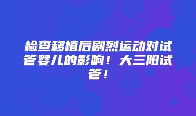 检查移植后剧烈运动对试管婴儿的影响！大三阳试管！