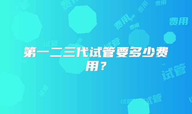 第一二三代试管要多少费用?