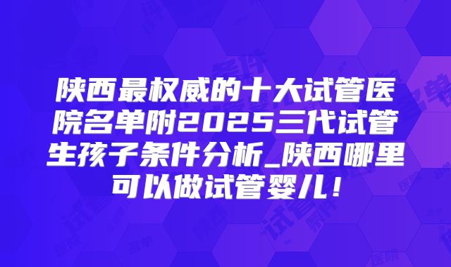 陕西最权威的十大试管医院名单附2025三代试管生孩子条件分析_陕西哪里可以做试管婴儿！