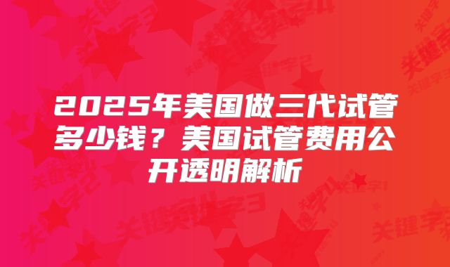2025年美国做三代试管多少钱?美国试管费用公开透明解析