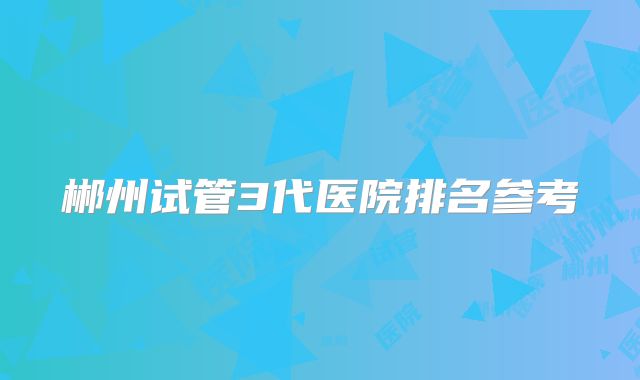 郴州试管3代医院排名参考