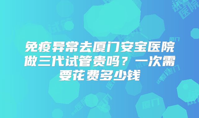 免疫异常去厦门安宝医院做三代试管贵吗？一次需要花费多少钱