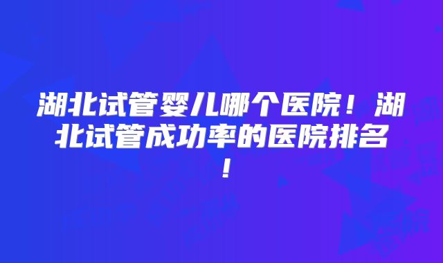 湖北试管婴儿哪个医院！湖北试管成功率的医院排名！