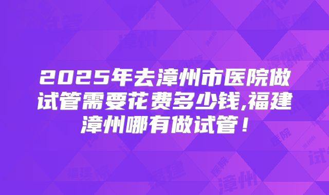 2025年去漳州市医院做试管需要花费多少钱,福建漳州哪有做试管！