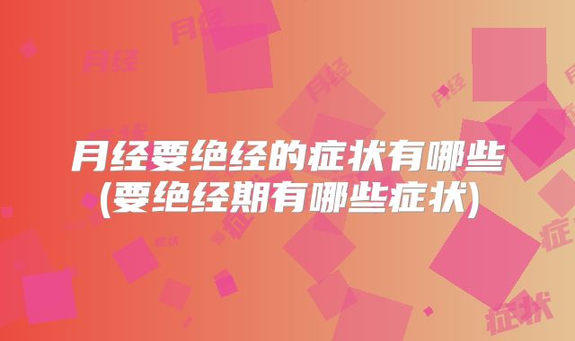 月经要绝经的症状有哪些(要绝经期有哪些症状)