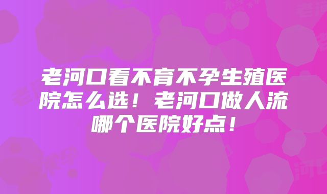 老河口看不育不孕生殖医院怎么选！老河口做人流哪个医院好点！
