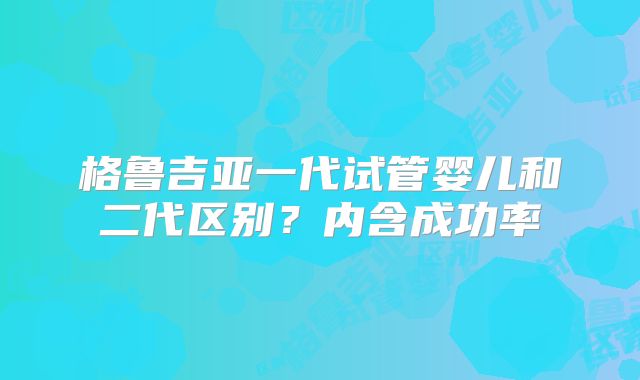 格鲁吉亚一代试管婴儿和二代区别?内含成功率