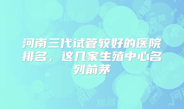 河南三代试管较好的医院排名，这几家生殖中心名列前茅
