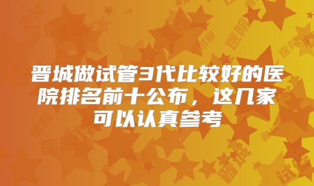 晋城做试管3代比较好的医院排名前十公布,这几家可以认真参考
