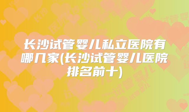长沙试管婴儿私立医院有哪几家(长沙试管婴儿医院排名前十)