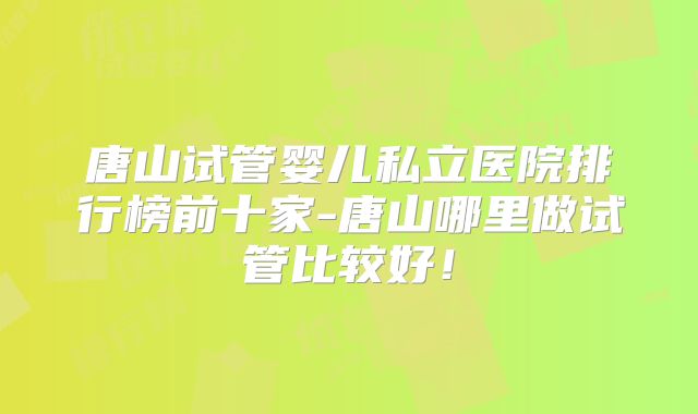 唐山试管婴儿私立医院排行榜前十家-唐山哪里做试管比较好!