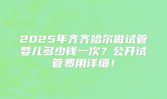 2025年齐齐哈尔做试管婴儿多少钱一次?公开试管费用详细!