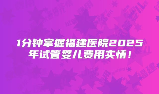 1分钟掌握福建医院2025年试管婴儿费用实情！