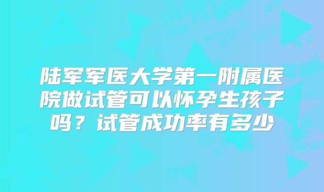 陆军军医大学第一附属医院做试管可以怀孕生孩子吗?试管成功率有多少