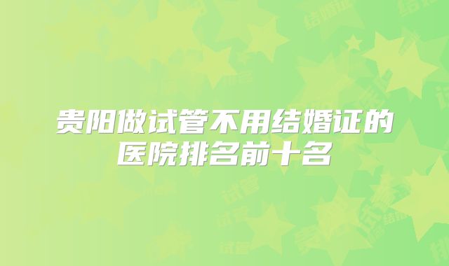贵阳做试管不用结婚证的医院排名前十名