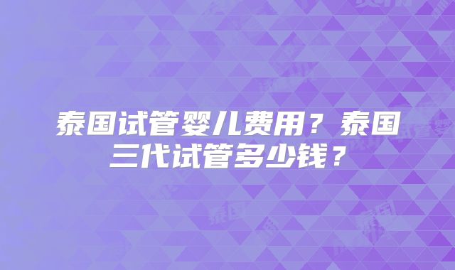 泰国试管婴儿费用？泰国三代试管多少钱？