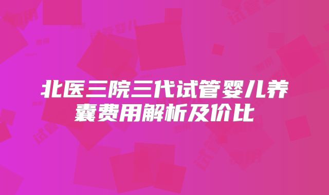 北医三院三代试管婴儿养囊费用解析及价比