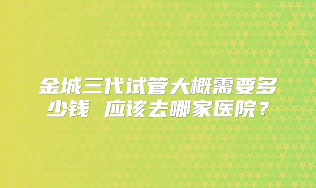金城三代试管大概需要多少钱 应该去哪家医院？