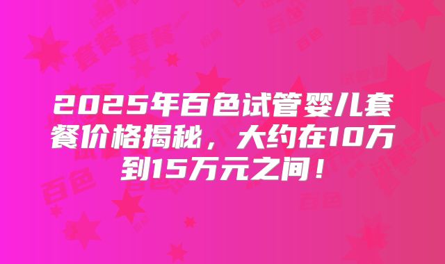 2025年百色试管婴儿套餐价格揭秘，大约在10万到15万元之间！
