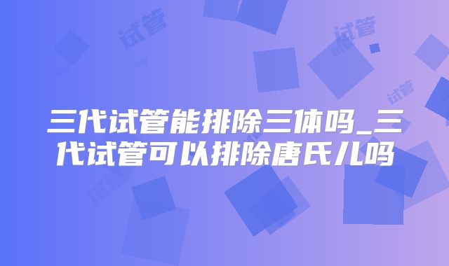 三代试管能排除三体吗_三代试管可以排除唐氏儿吗