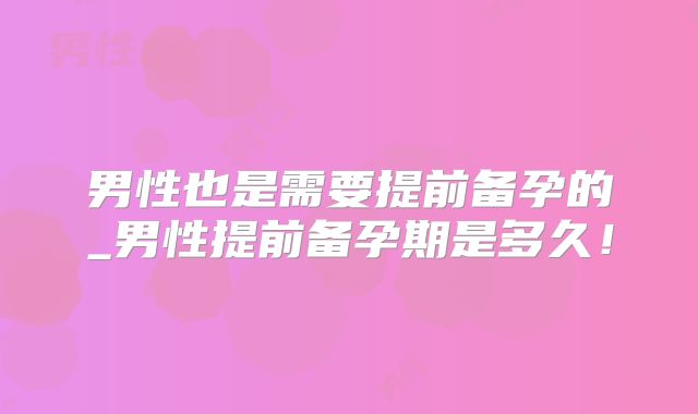 男性也是需要提前备孕的_男性提前备孕期是多久!