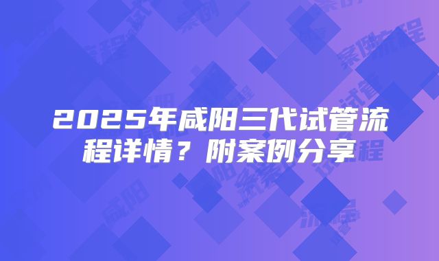 2025年咸阳三代试管流程详情？附案例分享