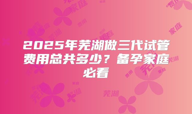 2025年芜湖做三代试管费用总共多少？备孕家庭必看