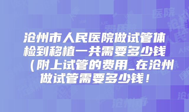 沧州市人民医院做试管体检到移植一共需要多少钱(附上试管的费用_在沧州做试管需要多少钱!