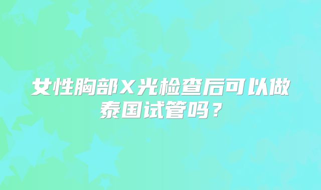 女性胸部X光检查后可以做泰国试管吗？