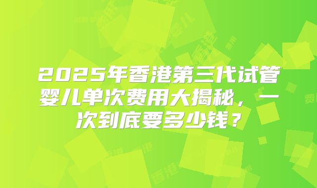 2025年香港第三代试管婴儿单次费用大揭秘，一次到底要多少钱？