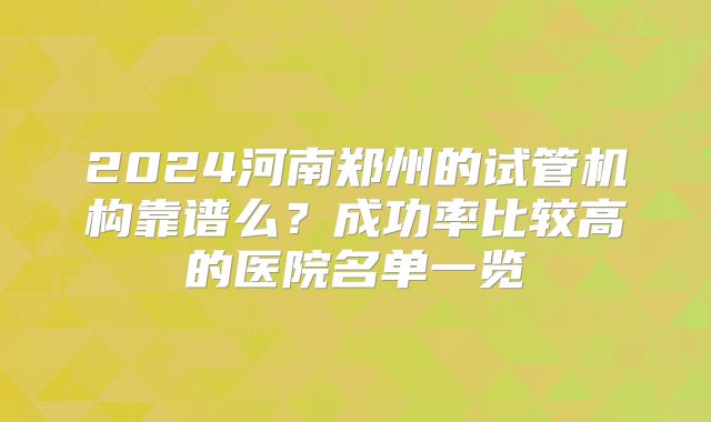 2024河南郑州的试管机构靠谱么？成功率比较高的医院名单一览