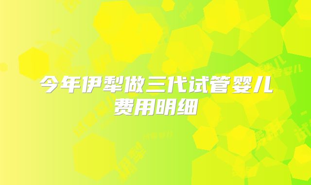今年伊犁做三代试管婴儿费用明细