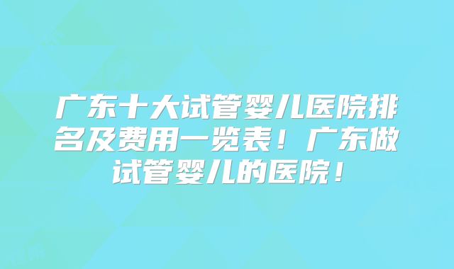 广东十大试管婴儿医院排名及费用一览表！广东做试管婴儿的医院！