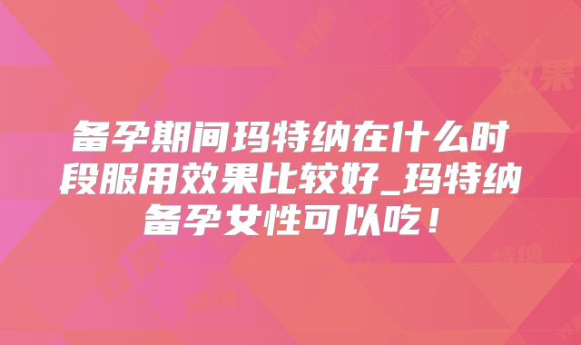 备孕期间玛特纳在什么时段服用效果比较好_玛特纳备孕女性可以吃！