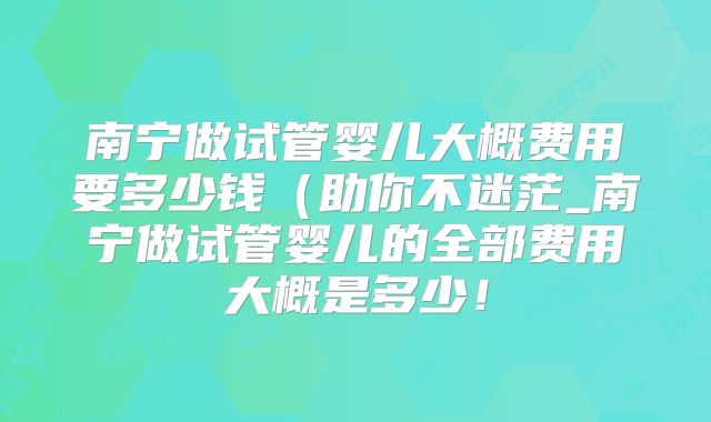 南宁做试管婴儿大概费用要多少钱(助你不迷茫_南宁做试管婴儿的全部费用大概是多少!